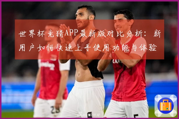 世界杯竞猜APP最新版对比分析：新用户如何快速上手使用功能与体验