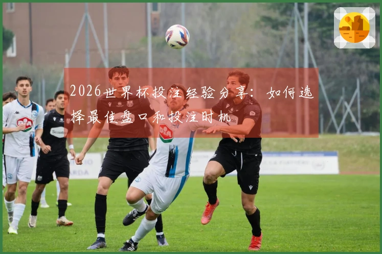 2026世界杯投注经验分享:如何选择最佳盘口和投注时机